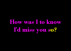 How was I to know

I'd miss you so?
