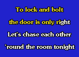 To lock and bolt
the door is only right
Let's chase each other

'round the room tonight