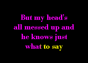 But my head's
all messed up and
he knows just

what to say

g