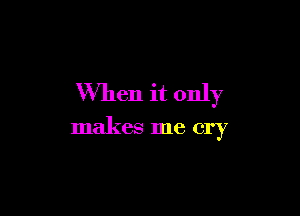 When it only

makes me cry