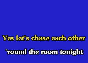 Yes let's chase each other

'round the room tonight