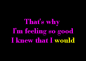 That's Why

I'm feeling so good
I knew that I would