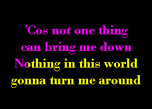 'Cos not one thing

can bring me down
Nothing in this world

gonna turn me around