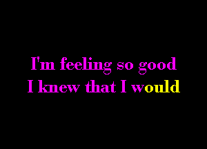 I'm feeling so good

I knew that I would