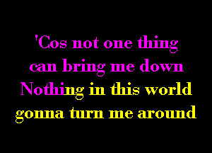 'Cos not one thing

can bring me down
Nothing in this world

gonna turn me around