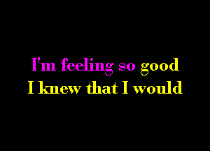 I'm feeling so good

I knew that I would