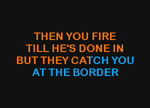 THEN YOU FIRE
TILL HE'S DONE IN
BUT THEY CATCH YOU
AT THE BORDER