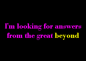 I'm looking for answers

from the great beyond