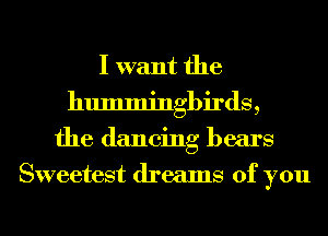 I want the
hummingbirds,
the dancing bears
Sweetest dreams of you