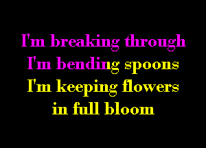 I'm breaking through
I'm bending Spoons
I'm keeping flowers

in full bloom