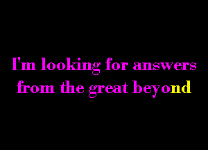 I'm looking for answers

from the great beyond