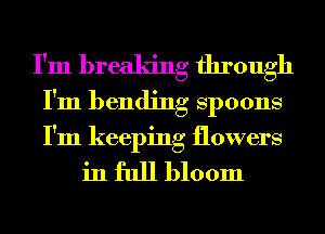 I'm breaking through
I'm bending Spoons
I'm keeping flowers

in full bloom