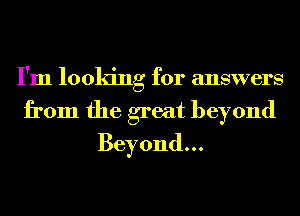 I'm looking for answers
from the great beyond
Beyond...
