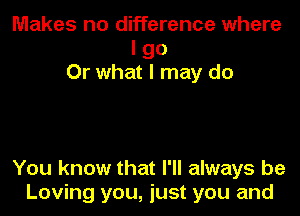 Makes no difference where
I go
Or what I may do

You know that I'll always be
Loving you, just you and