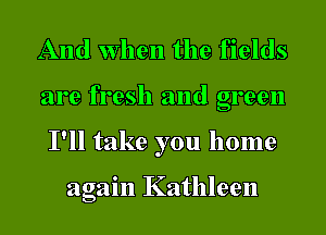 And when the fields
are fresh and green
I'll take you home

again Kathleen