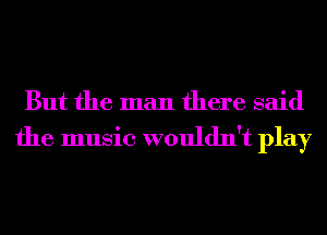 But the man there said

the music wouldn't play