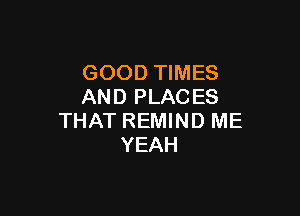 GOOD TIMES
AND PLAC ES

THAT REMIND ME
YEAH