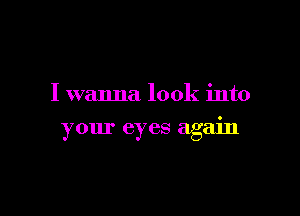 I wanna look into

your eyes agam