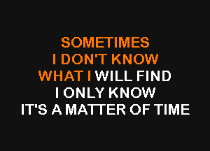 SOMETIMES
I DON'T KNOW

WHAT I WILL FIND
IONLY KNOW
IT'S A MATTER OF TIME