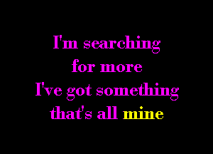 I'm searching
for more
I've got something
that's all mine

g