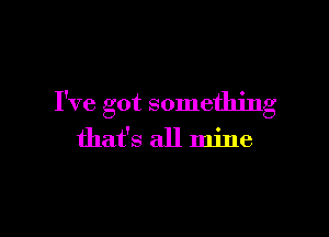 I've got something

that's all mine