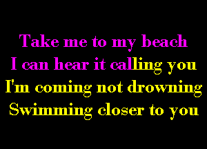 Take me to my beach
I can hear it calling you
I'm coming not drowning
Swimming closer to you