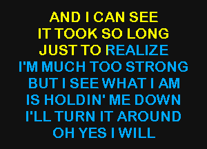 AND I CAN SEE
IT TOOK SO LONG
JUST TO REALIZE
I'M MUCH T00 STRONG
BUT I SEEWHAT I AM
IS HOLDIN' ME DOWN
I'LL TURN IT AROUND
0H YES I WILL