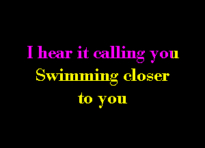 I hear it calling you

Swimming closer

to you