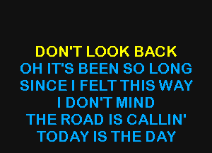 DON'T LOOK BACK
0H IT'S BEEN SO LONG
SINCEI FELT THIS WAY

I DON'T MIND
THE ROAD IS CALLIN'
TODAY IS THE DAY