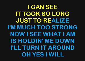 I CAN SEE
IT TOOK SO LONG
JUST TO REALIZE
I'M MUCH T00 STRONG
NOW I SEEWHAT I AM
IS HOLDIN' ME DOWN
I'LL TURN IT AROUND
0H YES I WILL