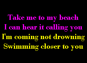 Take me to my beach
I can hear it calling you
I'm coming not drowning
Swimming closer to you