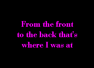 From the front
to the back that's

where I was at

g