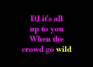 DJ it's all
up to you
When the

crowd go Wild