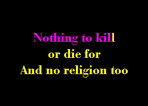 Nothing to kill

or die for

And no religion too