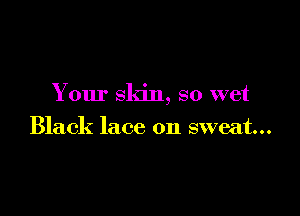 Your skin, so wet

Black lace on sweat...