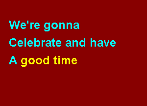 We're gonna
Celebrate and have

A good time