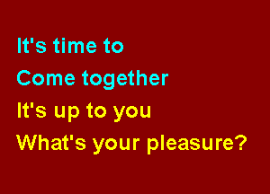 It's time to
Come together

It's up to you
What's your pleasure?