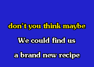 don't you think maybe

We could find us

a brand new recipe