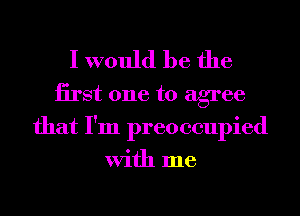 I would be the

iirst one to agree
that I'm preoccupied
With me