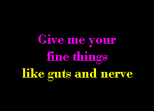 Give me yom'
fine things
like guts and nerve