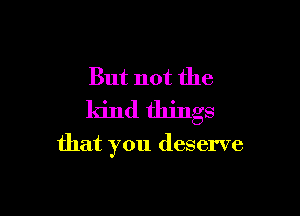 But not the

kind things

that you deserve