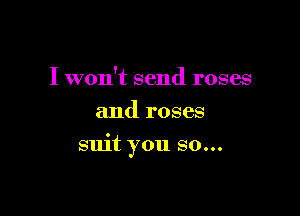 I won't send roses
and roses

suit you so...