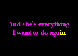 And she's everything

I want to do again