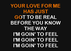 YOUR LOVE FOR ME
HAS JUST
GOT TO BE REAL
BEFORE YOU KNOW
THEWAY
I'M GOIN' TO FEEL
I'M GOIN' TO FEEL
I'M GOIN' TO FEEL