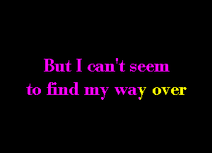But I can't seem

to find my way over