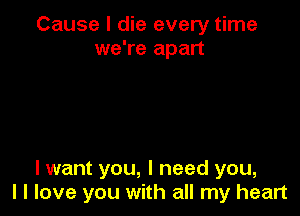 Cause I die every time
we're apart

I want you, I need you,
I I love you with all my heart