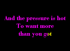 And the pressure is hot
T0 want more
than you got