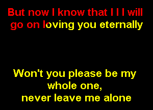 But now I know that I I I will
go on loving you eternally

Won't you please be my
whole one,
never leave me alone