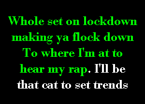 Whole set on lockdown
making ya flock down
To Where I'm at to
hear my rap. I'll be
that cat to set trends