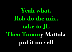 Yeah What,
Rob (10 the mix,
take to J L
Then Tommy Mattola
put it 011 sell